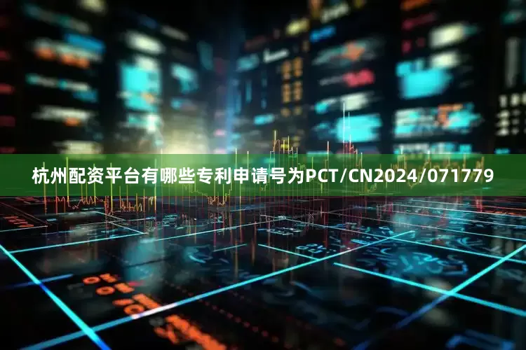 杭州配资平台有哪些专利申请号为PCT/CN2024/071779