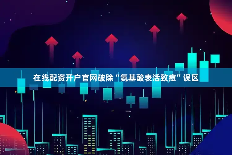在线配资开户官网破除“氨基酸表活致痘”误区