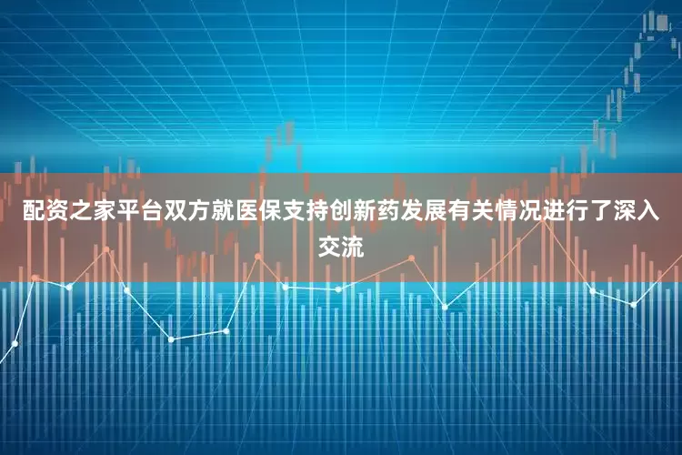 配资之家平台双方就医保支持创新药发展有关情况进行了深入交流