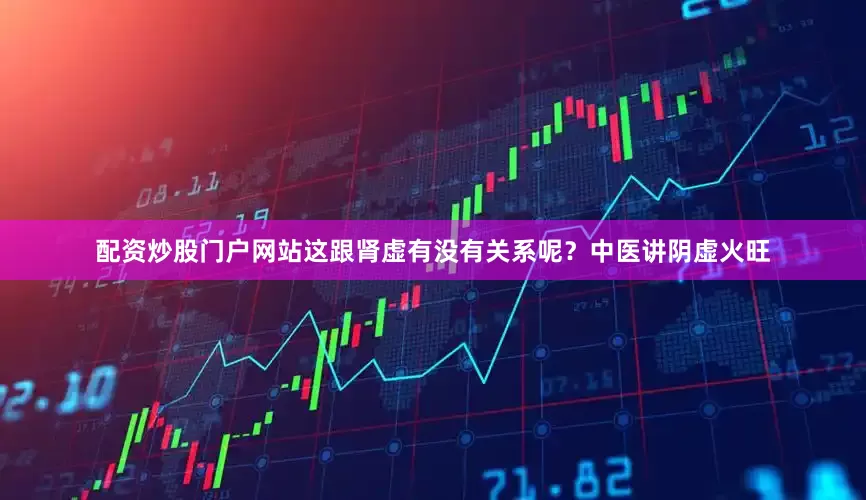 配资炒股门户网站这跟肾虚有没有关系呢？中医讲阴虚火旺