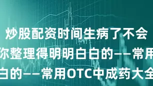 炒股配资时间生病了不会用药？给你整理得明明白白的——常用OTC中成药大全
