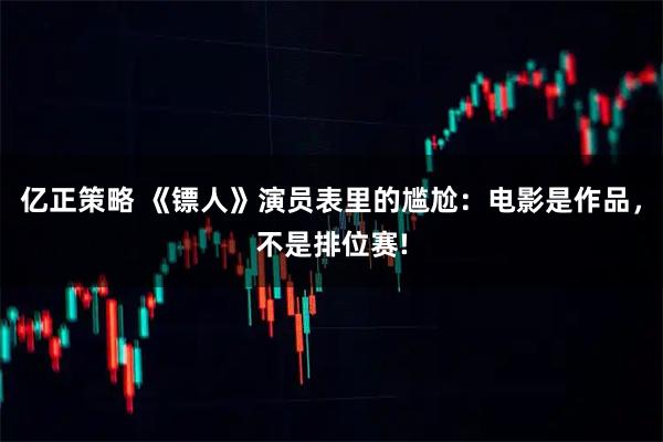 亿正策略 《镖人》演员表里的尴尬：电影是作品，不是排位赛!
