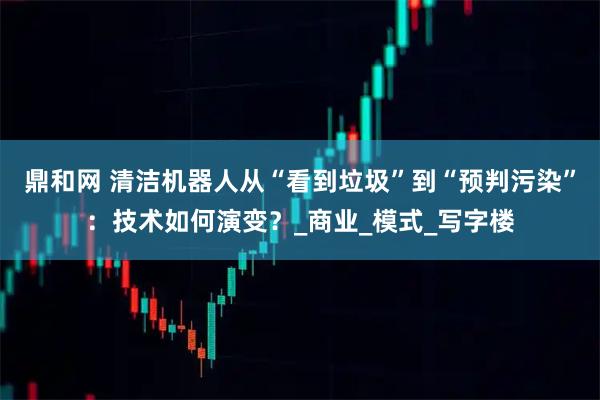 鼎和网 清洁机器人从“看到垃圾”到“预判污染”:技术如何演变?_商业_模式_写字楼