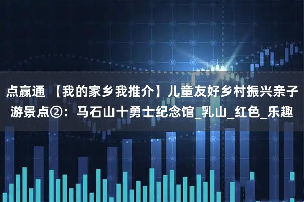 点赢通 【我的家乡我推介】儿童友好乡村振兴亲子游景点②：马石山十勇士纪念馆_乳山_红色_乐趣