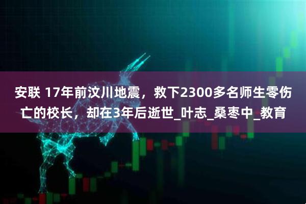 安联 17年前汶川地震,救下2300多名师生零伤亡的校长,却在3年后逝世_叶志_桑枣中_教育