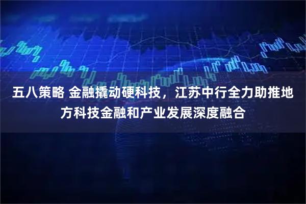 五八策略 金融撬动硬科技,江苏中行全力助推地方科技金融和产业发展深度融合