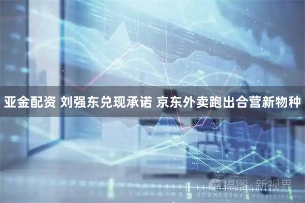 亚金配资 刘强东兑现承诺 京东外卖跑出合营新物种