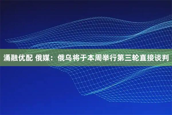 涌融优配 俄媒:俄乌将于本周举行第三轮直接谈判