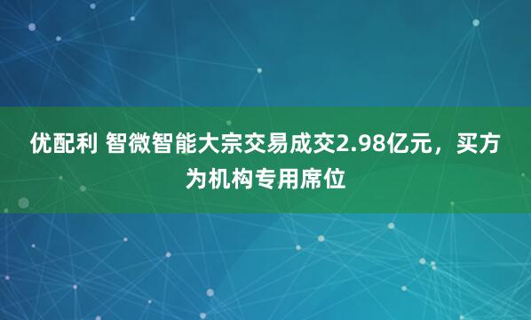 优配利 智微智能大宗交易成交2.98亿元，买方为机构专用席位