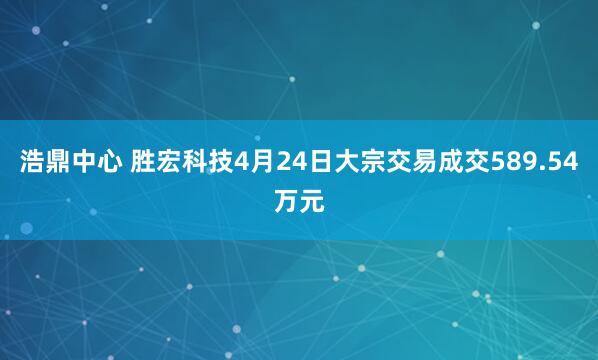 浩鼎中心 胜宏科技4月24日大宗交易成交589.54万元