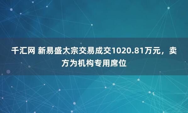 千汇网 新易盛大宗交易成交1020.81万元，卖方为机构专用席位