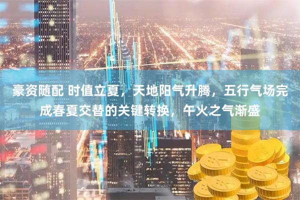 豪资随配 时值立夏，天地阳气升腾，五行气场完成春夏交替的关键转换，午火之气渐盛