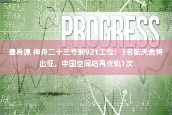 捷希源 神舟二十三号到921工位：3名航天员将出征，中国空间站再变轨1次