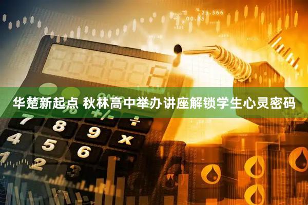 华楚新起点 秋林高中举办讲座解锁学生心灵密码