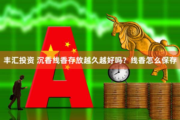 丰汇投资 沉香线香存放越久越好吗？线香怎么保存