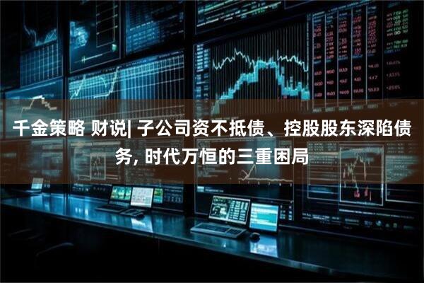 千金策略 财说| 子公司资不抵债、控股股东深陷债务, 时代万恒的三重困局