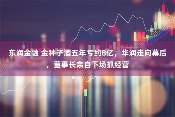 东润金融 金种子酒五年亏约8亿，华润走向幕后，董事长亲自下场抓经营