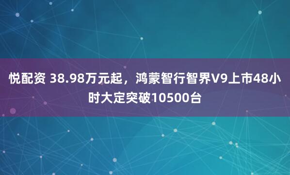 悦配资 38.98万元起，鸿蒙智行智界V9上市48小时大定突破10500台