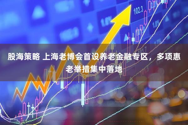 股海策略 上海老博会首设养老金融专区，多项惠老举措集中落地