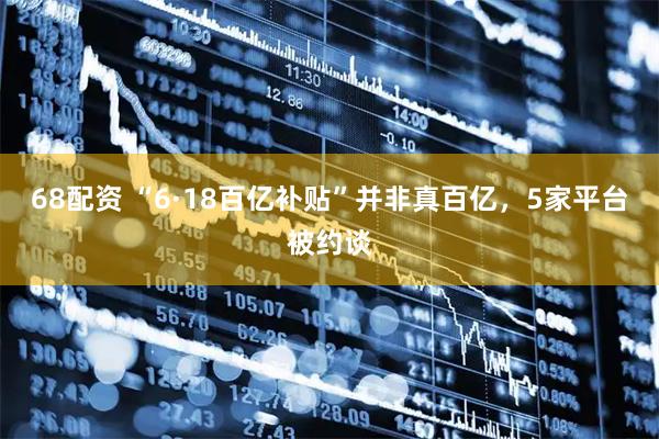 68配资 “6·18百亿补贴”并非真百亿，5家平台被约谈