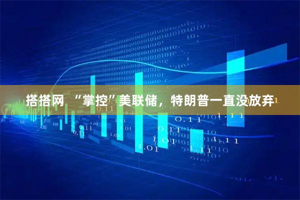 搭搭网  “掌控”美联储，特朗普一直没放弃