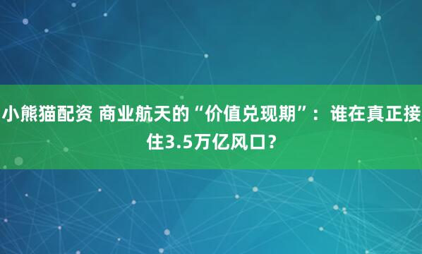 小熊猫配资 商业航天的“价值兑现期”：谁在真正接住3.5万亿风口？