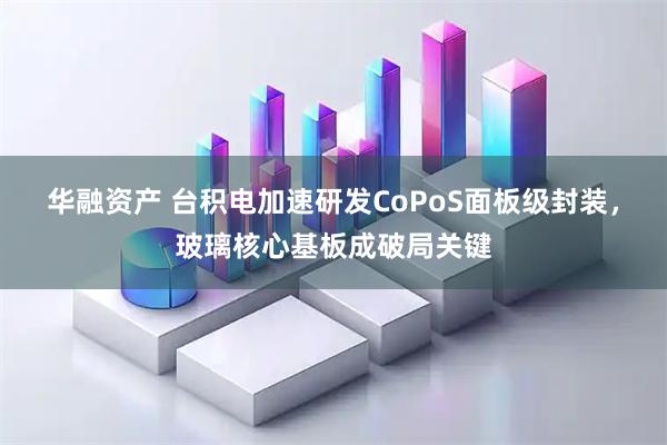 华融资产 台积电加速研发CoPoS面板级封装，玻璃核心基板成破局关键