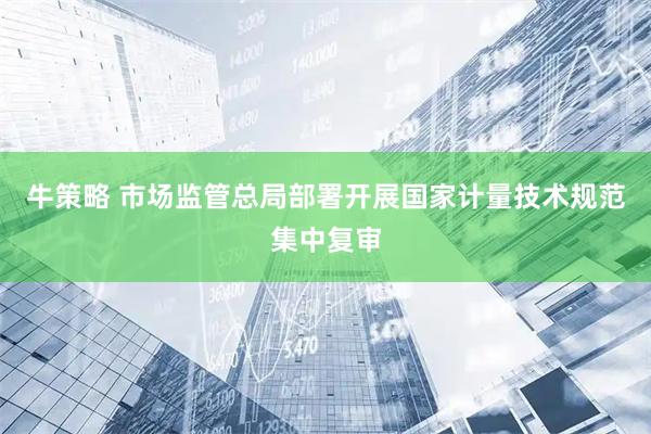 牛策略 市场监管总局部署开展国家计量技术规范集中复审