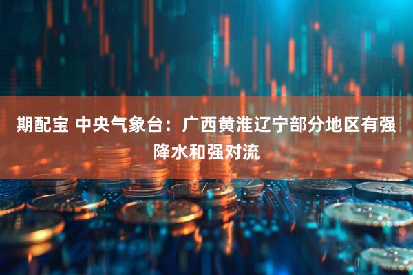 期配宝 中央气象台:广西黄淮辽宁部分地区有强降水和强对流