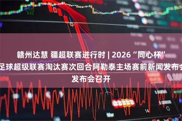 赣州达慧 疆超联赛进行时 | 2026“同心杯” 新疆足球超级联赛淘汰赛次回合阿勒泰主场赛前新闻发布会召开