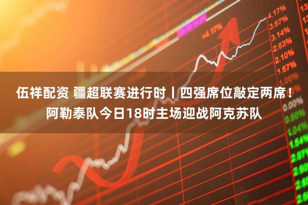 伍祥配资 疆超联赛进行时丨四强席位敲定两席！阿勒泰队今日18时主场迎战阿克苏队