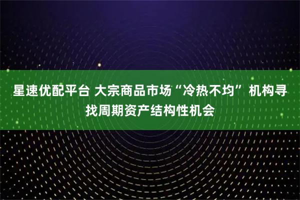 星速优配平台 大宗商品市场“冷热不均” 机构寻找周期资产结构性机会