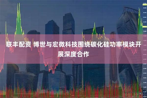 联丰配资 博世与宏微科技围绕碳化硅功率模块开展深度合作