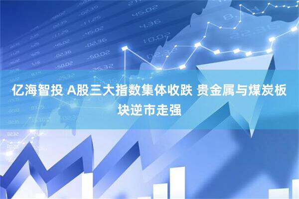 亿海智投 A股三大指数集体收跌 贵金属与煤炭板块逆市走强