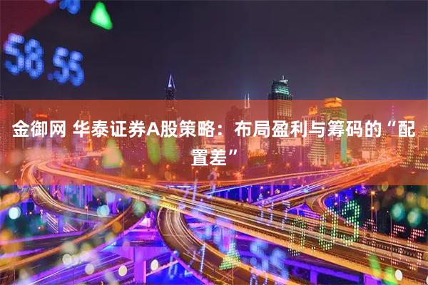 金御网 华泰证券A股策略：布局盈利与筹码的“配置差”