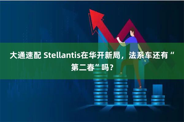 大通速配 Stellantis在华开新局，法系车还有“第二春”吗？