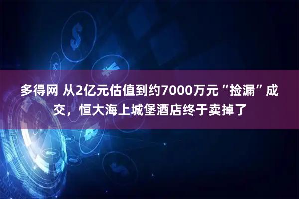 多得网 从2亿元估值到约7000万元“捡漏”成交，恒大海上城堡酒店终于卖掉了